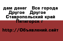 дам денег - Все города Другое » Другое   . Ставропольский край,Пятигорск г.